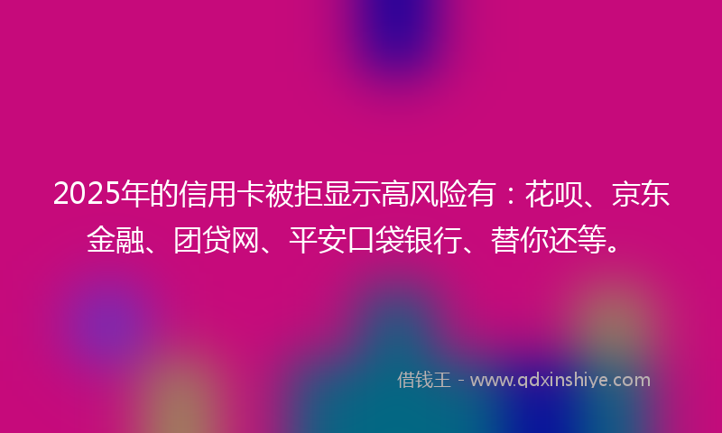 2025年的信用卡被拒显示高风险有：花呗、京东金融、团贷网、平安口袋银行、替你还等。