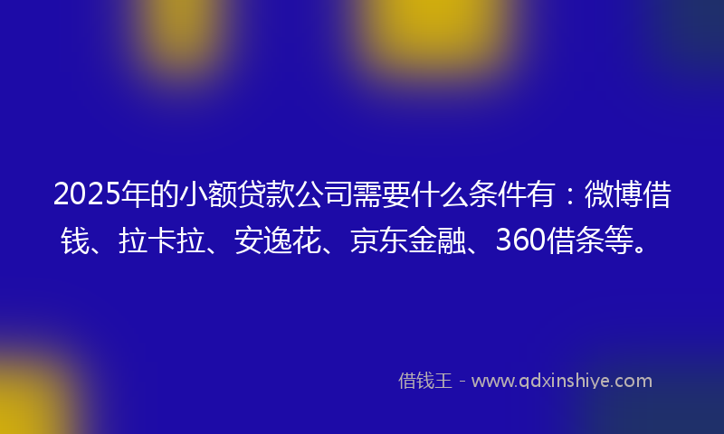 2025年的小额贷款公司需要什么条件有:微博借钱、拉卡拉、安逸花、京东金融、360借条等。