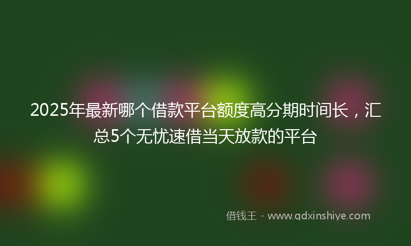 2025年最新哪个借款平台额度高分期时间长，汇总5个无忧速借当天放款的平台