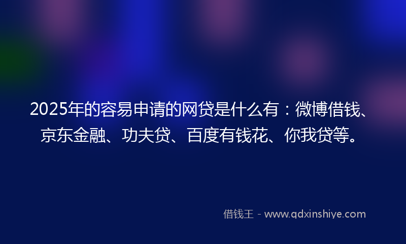2025年的容易申请的网贷是什么有：微博借钱、京东金融、功夫贷、百度有钱花、你我贷等。