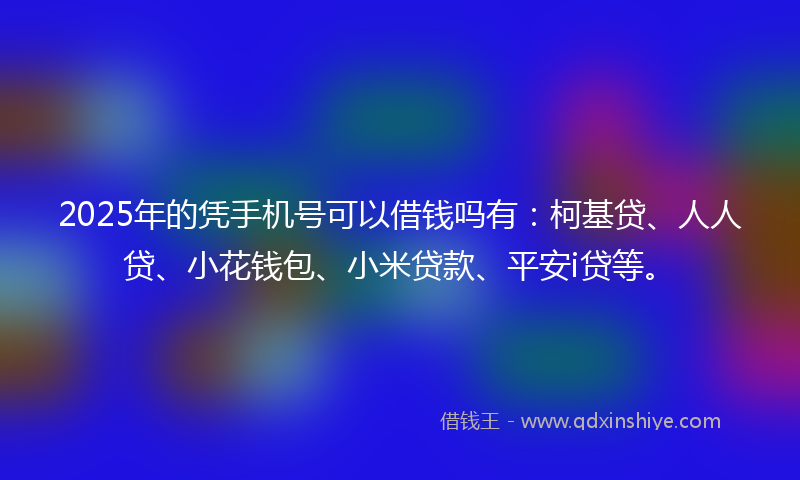 2025年的凭手机号可以借钱吗有：柯基贷、人人贷、小花钱包、小米贷款、平安i贷等。