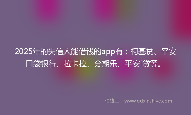 2025年的失信人能借钱的app有：柯基贷、平安口袋银行、拉卡拉、分期乐、平安i贷等。