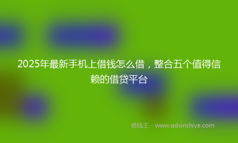 2025年最新手机上借钱怎么借，整合五个值得信赖的借贷平台