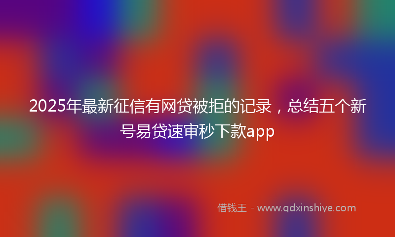 2025年最新征信有网贷被拒的记录，总结五个新号易贷速审秒下款app