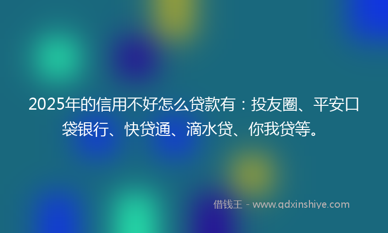 2025年的信用不好怎么贷款有：投友圈、平安口袋银行、快贷通、滴水贷、你我贷等。