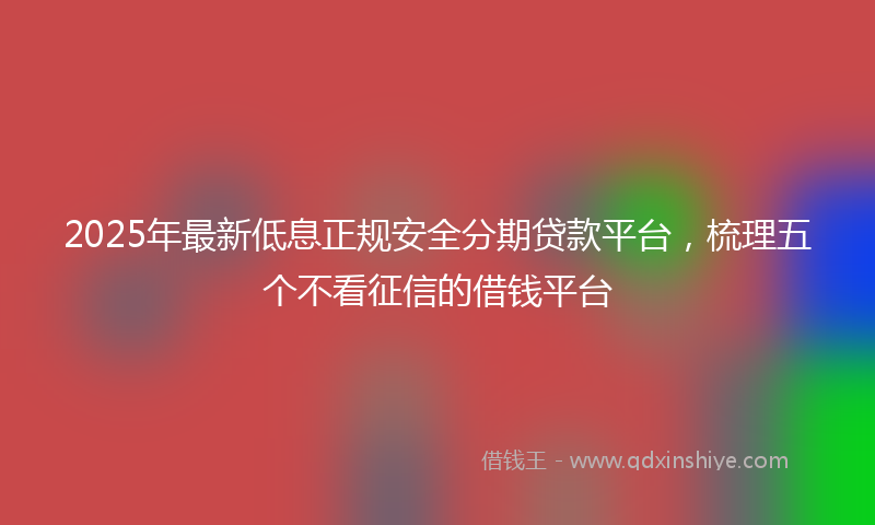 2025年最新低息正规安全分期贷款平台，梳理五个不看征信的借钱平台