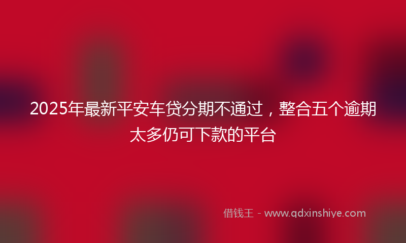 2025年最新平安车贷分期不通过，整合五个逾期太多仍可下款的平台