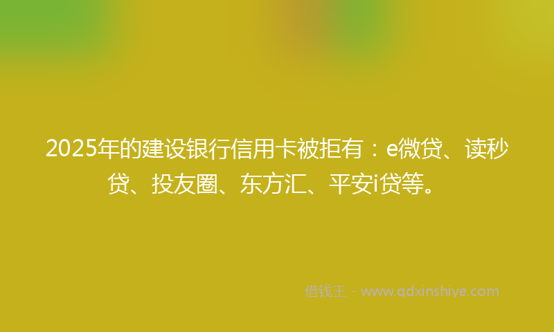 2025年的建设银行信用卡被拒有：e微贷、读秒贷、投友圈、东方汇、平安i贷等。