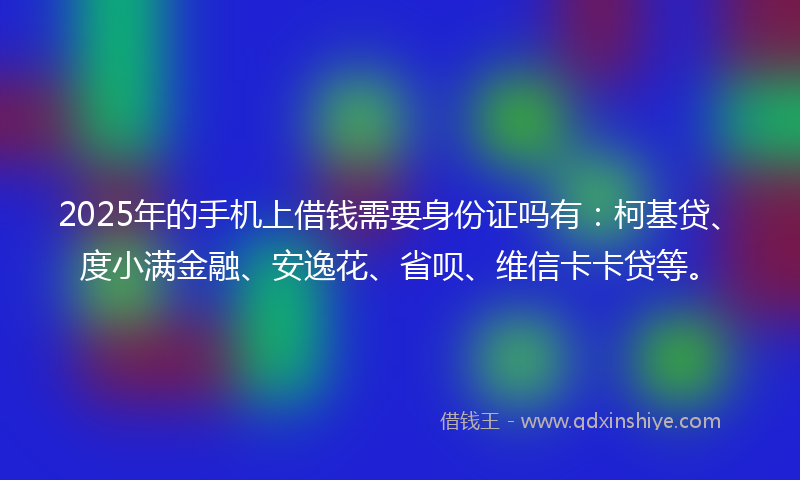 2025年的手机上借钱需要身份证吗有：柯基贷、度小满金融、安逸花、省呗、维信卡卡贷等。