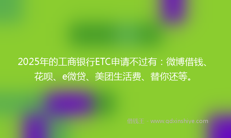 2025年的工商银行ETC申请不过有：微博借钱、花呗、e微贷、美团生活费、替你还等。