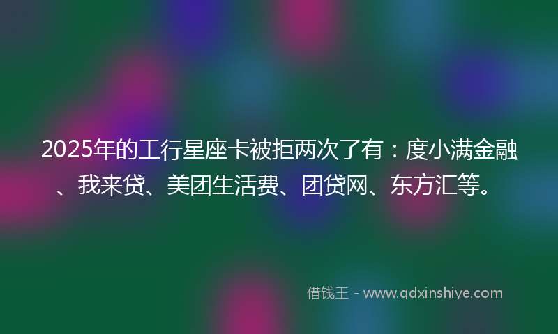2025年的工行星座卡被拒两次了有：度小满金融、我来贷、美团生活费、团贷网、东方汇等。