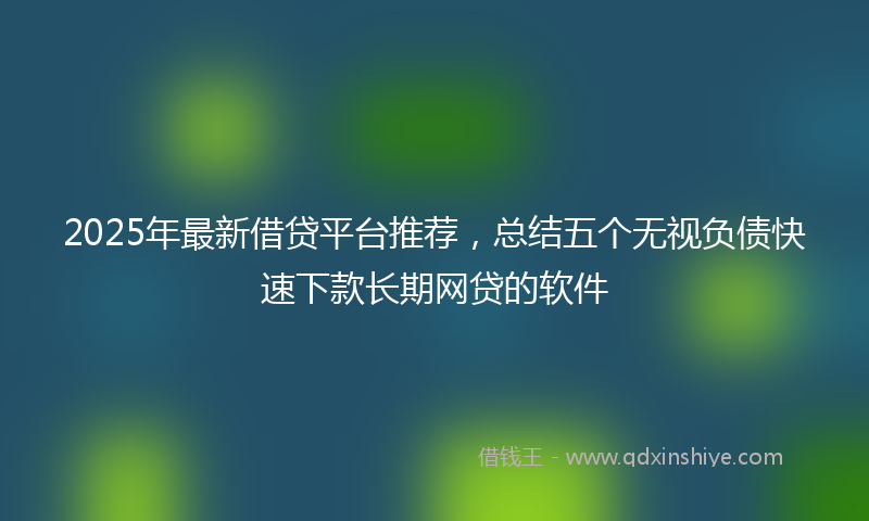 2025年最新借贷平台推荐，总结五个无视负债快速下款长期网贷的软件