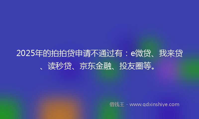 2025年的拍拍贷申请不通过有：e微贷、我来贷、读秒贷、京东金融、投友圈等。