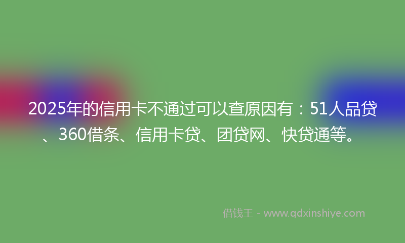 2025年的信用卡不通过可以查原因有：51人品贷、360借条、信用卡贷、团贷网、快贷通等。
