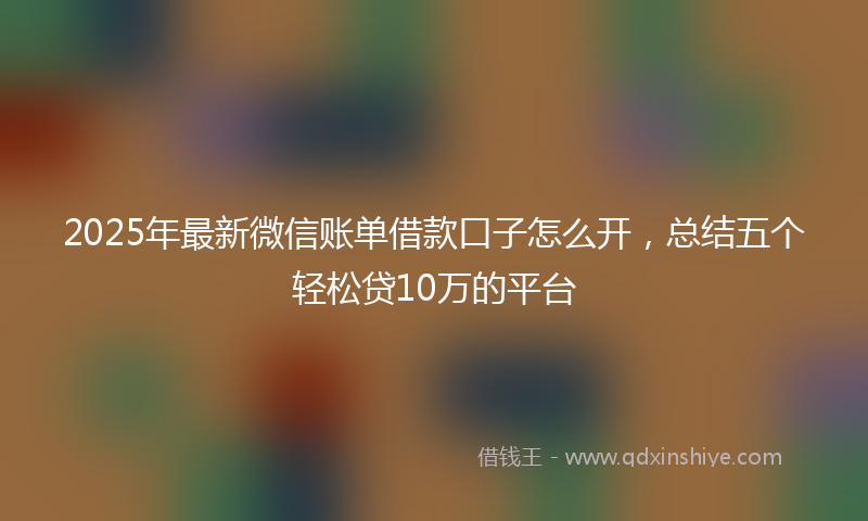 2025年最新微信账单借款口子怎么开，总结五个轻松贷10万的平台