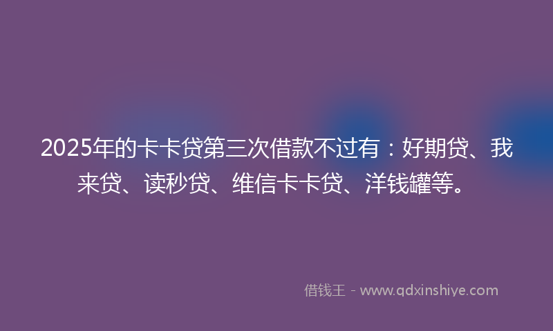 2025年的卡卡贷第三次借款不过有：好期贷、我来贷、读秒贷、维信卡卡贷、洋钱罐等。