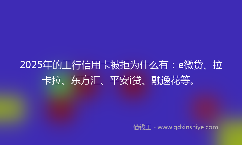 2025年的工行信用卡被拒为什么有：e微贷、拉卡拉、东方汇、平安i贷、融逸花等。