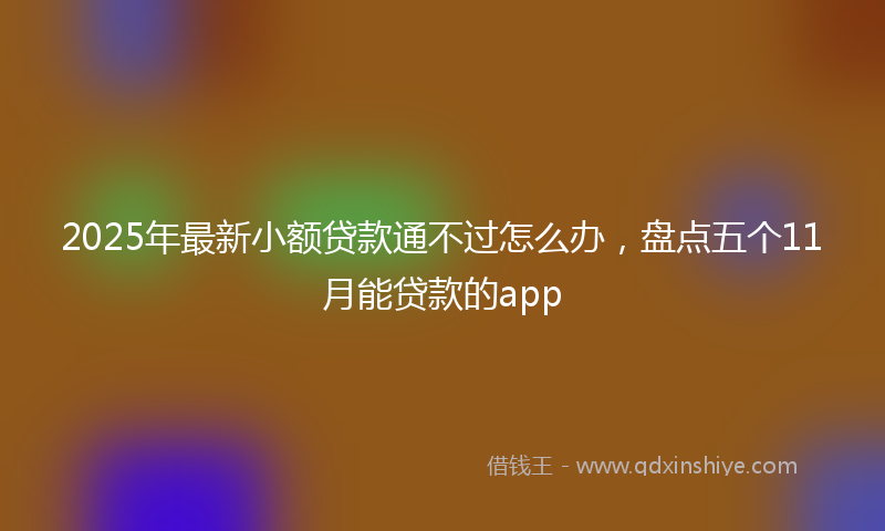 2025年最新小额贷款通不过怎么办，盘点五个11月能贷款的app