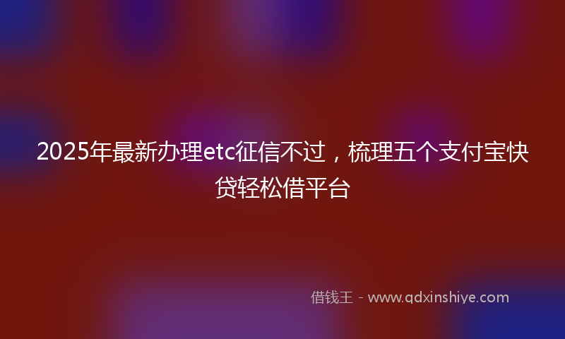 2025年最新办理etc征信不过，梳理五个支付宝快贷轻松借平台