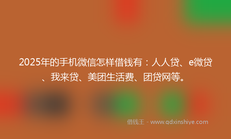2025年的手机微信怎样借钱有：人人贷、e微贷、我来贷、美团生活费、团贷网等。