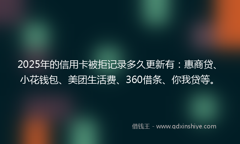 2025年的信用卡被拒记录多久更新有：惠商贷、小花钱包、美团生活费、360借条、你我贷等。