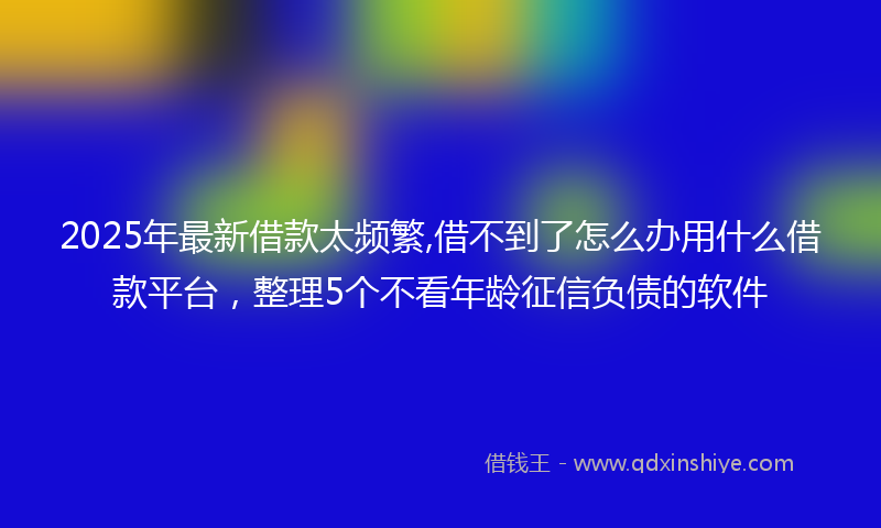2025年最新借款太频繁,借不到了怎么办用什么借款平台，整理5个不看年龄征信负债的软件