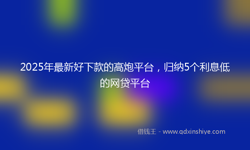 2025年最新好下款的高炮平台，归纳5个利息低的网贷平台