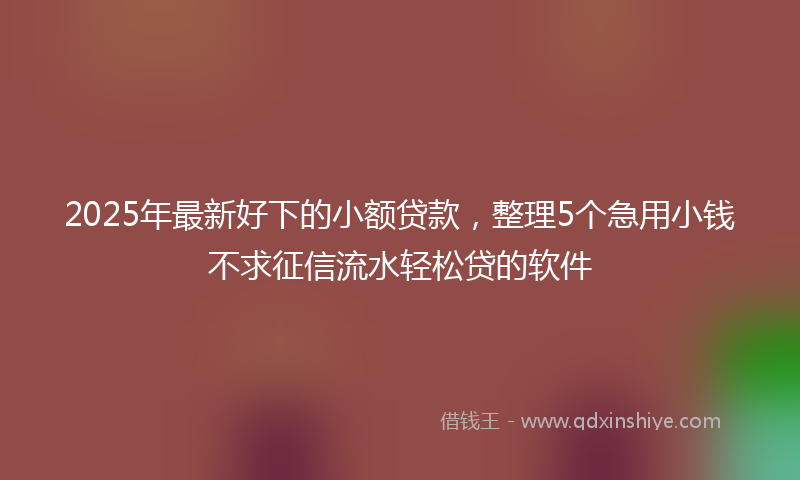 2025年最新好下的小额贷款，整理5个急用小钱不求征信流水轻松贷的软件