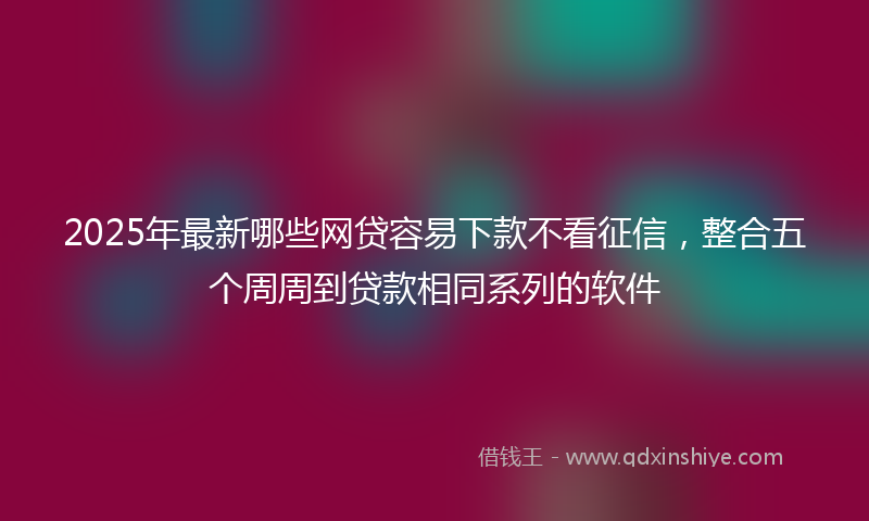 2025年最新哪些网贷容易下款不看征信，整合五个周周到贷款相同系列的软件