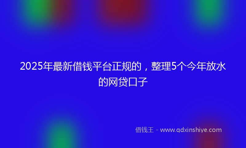 2025年最新借钱平台正规的，整理5个今年放水的网贷口子