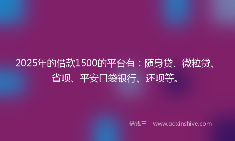 2025年的借款1500的平台有：随身贷、微粒贷、省呗、平安口袋银行、还呗等。