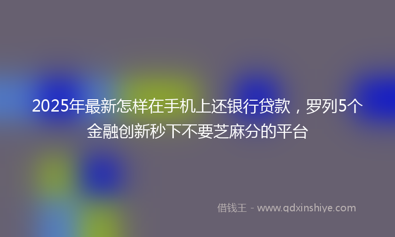2025年最新怎样在手机上还银行贷款，罗列5个金融创新秒下不要芝麻分的平台