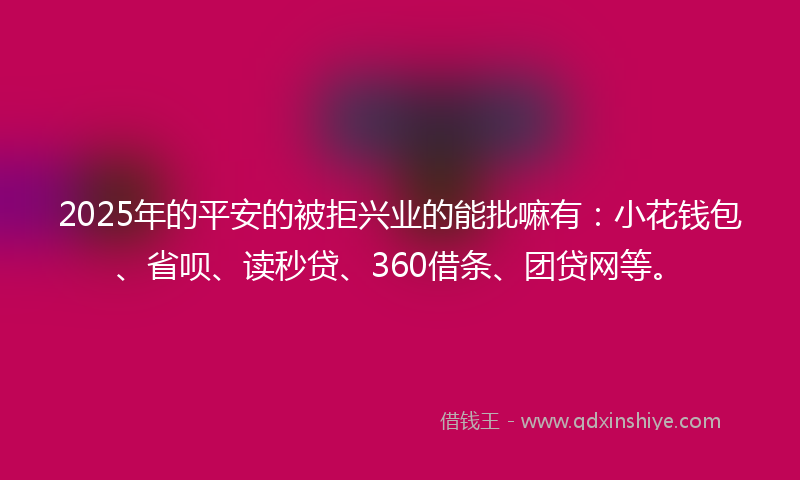 2025年的平安的被拒兴业的能批嘛有：小花钱包、省呗、读秒贷、360借条、团贷网等。