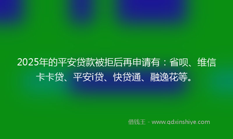 2025年的平安贷款被拒后再申请有：省呗、维信卡卡贷、平安i贷、快贷通、融逸花等。