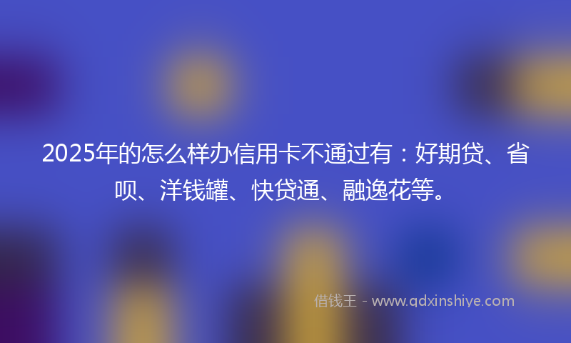 2025年的怎么样办信用卡不通过有：好期贷、省呗、洋钱罐、快贷通、融逸花等。