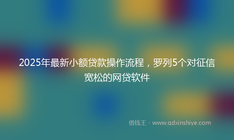2025年最新小额贷款操作流程，罗列5个对征信宽松的网贷软件