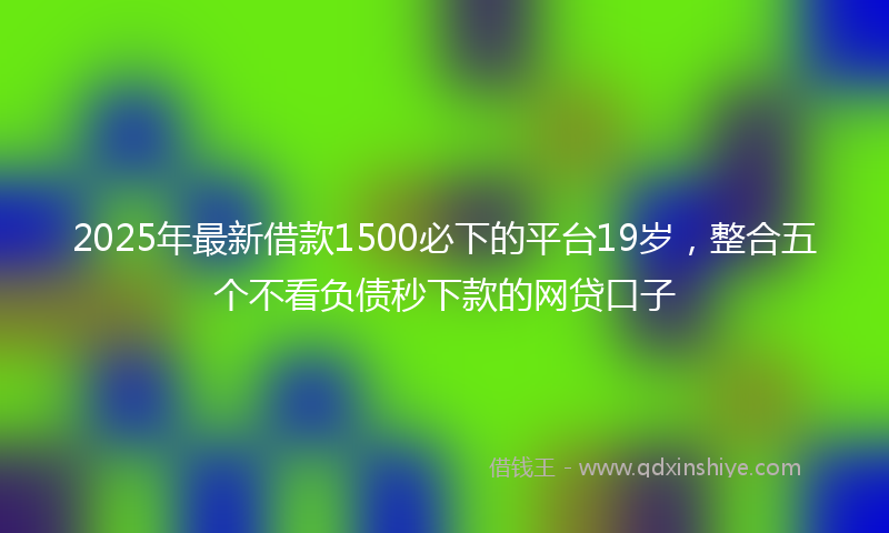 2025年最新借款1500必下的平台19岁，整合五个不看负债秒下款的网贷口子