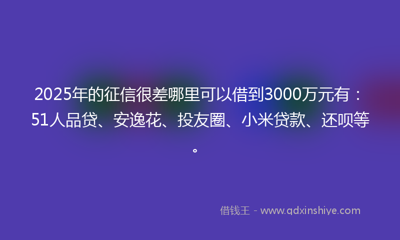 2025年的征信很差哪里可以借到3000万元有：51人品贷、安逸花、投友圈、小米贷款、还呗等。