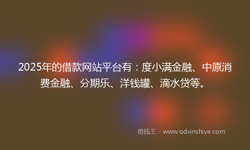 2025年的借款网站平台有：度小满金融、中原消费金融、分期乐、洋钱罐、滴水贷等。