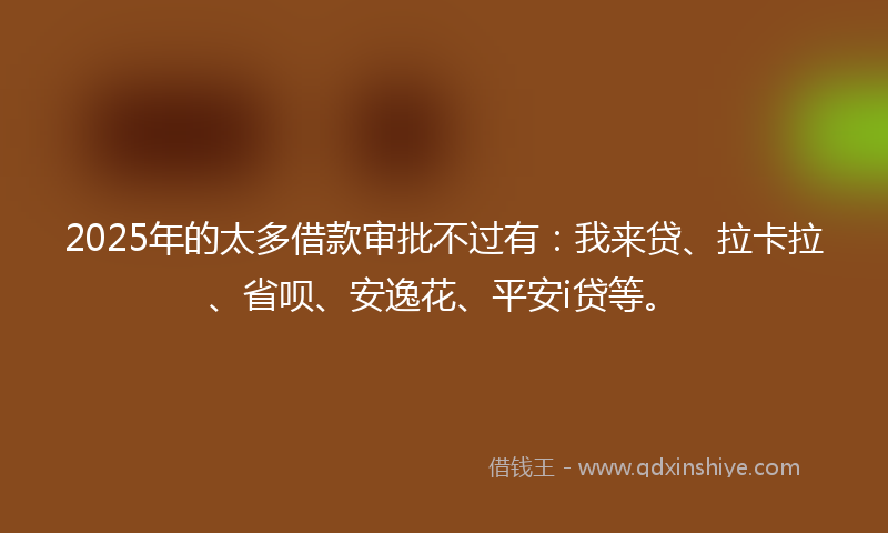 2025年的太多借款审批不过有：我来贷、拉卡拉、省呗、安逸花、平安i贷等。