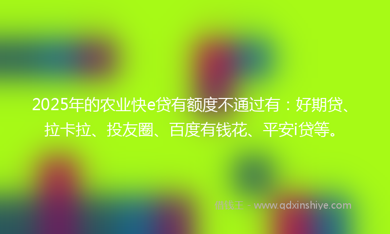 2025年的农业快e贷有额度不通过有：好期贷、拉卡拉、投友圈、百度有钱花、平安i贷等。