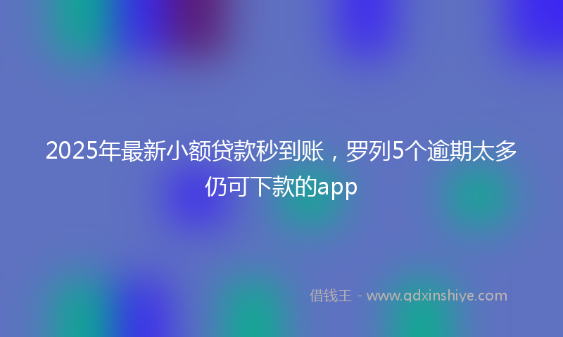 2025年最新小额贷款秒到账，罗列5个逾期太多仍可下款的app