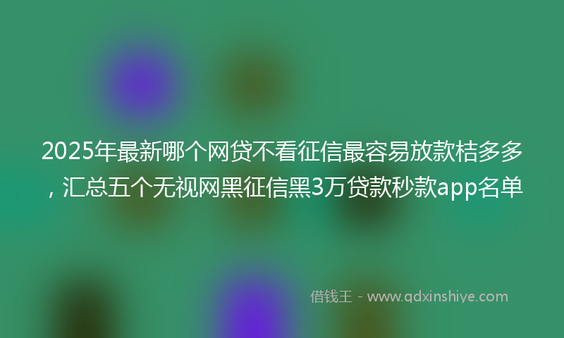 2025年最新哪个网贷不看征信最容易放款桔多多，汇总五个无视网黑征信黑3万贷款秒款app名单