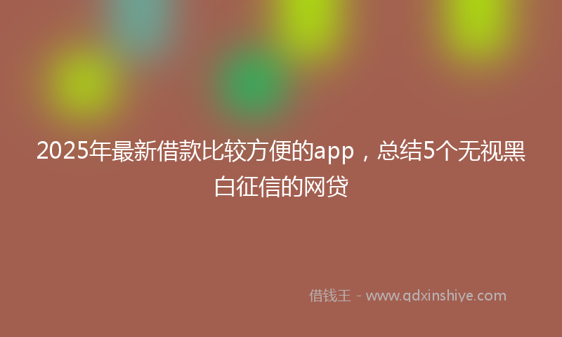 2025年最新借款比较方便的app，总结5个无视黑白征信的网贷