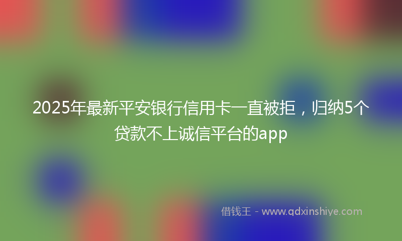 2025年最新平安银行信用卡一直被拒，归纳5个贷款不上诚信平台的app