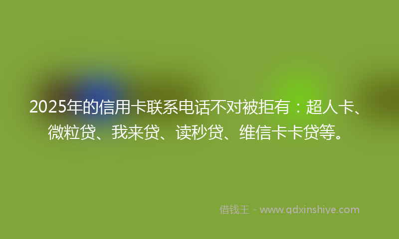 2025年的信用卡联系电话不对被拒有：超人卡、微粒贷、我来贷、读秒贷、维信卡卡贷等。