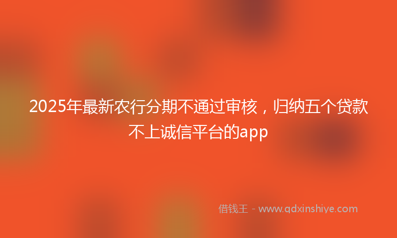 2025年最新农行分期不通过审核，归纳五个贷款不上诚信平台的app