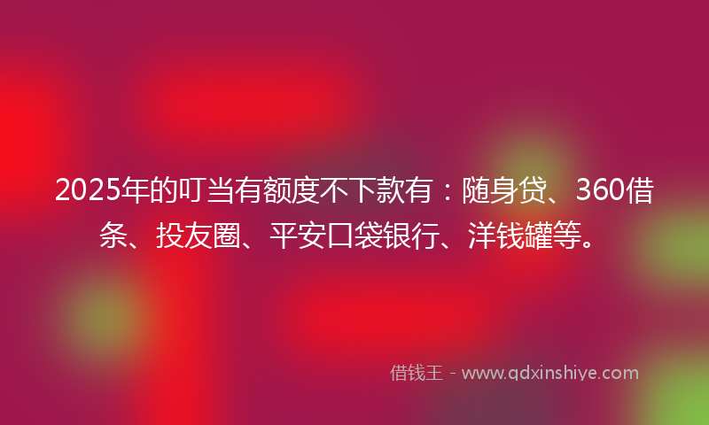 2025年的叮当有额度不下款有：随身贷、360借条、投友圈、平安口袋银行、洋钱罐等。