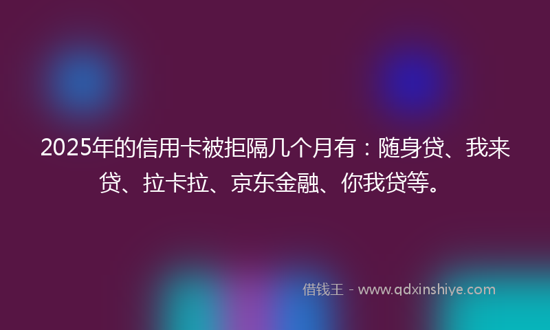 2025年的信用卡被拒隔几个月有：随身贷、我来贷、拉卡拉、京东金融、你我贷等。