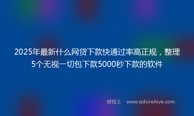 2025年最新什么网贷下款快通过率高正规，整理5个无视一切包下款5000秒下款的软件
